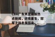 CBA广东男篮最新热点新闻,逆境重生,冠军之路愈发坚定 CBA广东男篮最新热点新闻,逆境重生,冠军之路愈发坚定