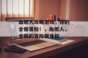 血纸人攻略游戏,你的全新冒险!,血纸人,全新的冒险新体验 血纸人攻略游戏,你的全新冒险!,血纸人,全新的冒险新体验