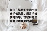 如何在繁忙的生活中提升手机流量,提高手机使用效率,理智利用流量并合理规划时间 如何在繁忙的生活中提升手机流量,提高手机使用效率,理智利用流量并合理规划时间