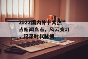 2022国内外十大热点新闻盘点,风云变幻,记录时代脉搏 2022国内外十大热点新闻盘点,风云变幻,记录时代脉搏