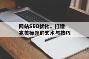 网站SEO优化,打造完美标题的艺术与技巧 网站SEO优化,打造完美标题的艺术与技巧
