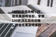 100门游戏攻略,打造完美游戏体验,掌握100款顶尖游戏攻略,打造完美游戏体验 100门游戏攻略,打造完美游戏体验,掌握100款顶尖游戏攻略,打造完美游戏体验