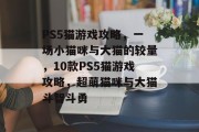 PS5猫游戏攻略,一场小猫咪与大猫的较量,10款PS5猫游戏攻略,超萌猫咪与大猫斗智斗勇 PS5猫游戏攻略,一场小猫咪与大猫的较量,10款PS5猫游戏攻略,超萌猫咪与大猫斗智斗勇