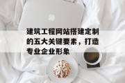 建筑工程网站搭建定制的五大关键要素,打造专业企业形象 建筑工程网站搭建定制的五大关键要素,打造专业企业形象