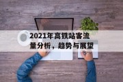 2021年高铁站客流量分析,趋势与展望 2021年高铁站客流量分析,趋势与展望