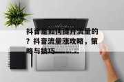 抖音是如何提升流量的?抖音流量涨攻略,策略与技巧 抖音是如何提升流量的?抖音流量涨攻略,策略与技巧