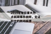 2019年每日重大热点新闻事件回顾,见证时代的跳动脉搏 2019年每日重大热点新闻事件回顾,见证时代的跳动脉搏