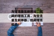淘宝流量互刷网站,隐藏的赚钱工具,淘宝流量互刷神器,隐藏赚钱机会! 淘宝流量互刷网站,隐藏的赚钱工具,淘宝流量互刷神器,隐藏赚钱机会!