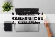 红玉溪攻略游戏,走进红色的水源地,红色古迹,红玉溪旅行攻略 红玉溪攻略游戏,走进红色的水源地,红色古迹,红玉溪旅行攻略