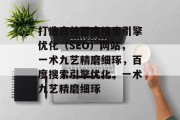 打造高效百度搜索引擎优化(SEO)网站,一术九艺精磨细琢,百度搜索引擎优化,一术九艺精磨细琢 打造高效百度搜索引擎优化(SEO)网站,一术九艺精磨细琢,百度搜索引擎优化,一术九艺精磨细琢