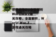 世界战争Z,全面解析Worldwarz通关攻略,全面解析,World War Z游戏通关攻略 世界战争Z,全面解析Worldwarz通关攻略,全面解析,World War Z游戏通关攻略