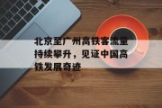 北京至广州高铁客流量持续攀升,见证中国高铁发展奇迹 北京至广州高铁客流量持续攀升,见证中国高铁发展奇迹