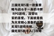 三国无双5是一款集策略与战斗于一身的卡牌 RPG游戏,深受玩家的喜爱。下面就是我为大家精心准备的三国无双5游戏攻略。,三国无双5新手入门攻略 三国无双5是一款集策略与战斗于一身的卡牌 RPG游戏,深受玩家的喜爱。下面就是我为大家精心准备的三国无双5游戏攻略。,三国无双5新手入门攻略