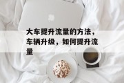 大车提升流量的方法，车辆升级，如何提升流量