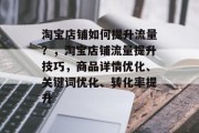 淘宝店铺如何提升流量?,淘宝店铺流量提升技巧,商品详情优化、关键词优化、转化率提升 淘宝店铺如何提升流量?,淘宝店铺流量提升技巧,商品详情优化、关键词优化、转化率提升