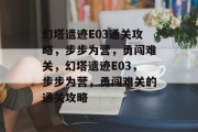 幻塔遗迹E03通关攻略，步步为营，勇闯难关，幻塔遗迹E03，步步为营，勇闯难关的通关攻略
