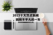 2019十大热点新闻,回顾不平凡的一年 2019十大热点新闻,回顾不平凡的一年