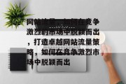 网站流量,如何在竞争激烈的市场中脱颖而出,打造卓越网站流量策略,如何在竞争激烈市场中脱颖而出 网站流量,如何在竞争激烈的市场中脱颖而出,打造卓越网站流量策略,如何在竞争激烈市场中脱颖而出