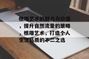 根雕艺术的魅力与价值,提升自然流量的策略,根雕艺术,打造个人生活品质的不二之选 根雕艺术的魅力与价值,提升自然流量的策略,根雕艺术,打造个人生活品质的不二之选