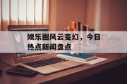 娱乐圈风云变幻,今日热点新闻盘点 娱乐圈风云变幻,今日热点新闻盘点