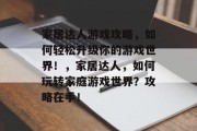 家居达人游戏攻略，如何轻松升级你的游戏世界！，家居达人，如何玩转家庭游戏世界？攻略在手！