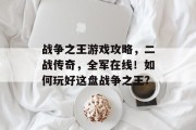 战争之王游戏攻略,二战传奇,全军在线!如何玩好这盘战争之王? 战争之王游戏攻略,二战传奇,全军在线!如何玩好这盘战争之王?