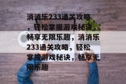 消消乐233通关攻略,轻松掌握游戏秘诀,畅享无限乐趣,消消乐233通关攻略,轻松掌握游戏秘诀,畅享无限乐趣 消消乐233通关攻略,轻松掌握游戏秘诀,畅享无限乐趣,消消乐233通关攻略,轻松掌握游戏秘诀,畅享无限乐趣