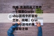 攻略 浪漫的水上世界——探索Cruiseship游戏中的冒险之旅,攻略,Cruiseship游戏的神秘冒险之旅 攻略 浪漫的水上世界——探索Cruiseship游戏中的冒险之旅,攻略,Cruiseship游戏的神秘冒险之旅