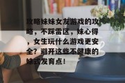 攻略妹妹女友游戏的攻略,不踩雷区,妹心得,女生玩什么游戏更安全?避开这些不健康的妹式发育点! 攻略妹妹女友游戏的攻略,不踩雷区,妹心得,女生玩什么游戏更安全?避开这些不健康的妹式发育点!