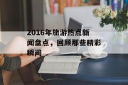 2016年旅游热点新闻盘点,回顾那些精彩瞬间 2016年旅游热点新闻盘点,回顾那些精彩瞬间