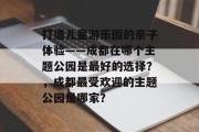 打造儿童游乐园的亲子体验——成都在哪个主题公园是最好的选择？，成都最受欢迎的主题公园是哪家？