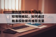 提升短视频推荐流量,短视频崛起,如何通过精准投放提升推荐流量? 提升短视频推荐流量,短视频崛起,如何通过精准投放提升推荐流量?