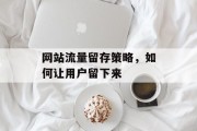 网站流量留存策略,如何让用户留下来 网站流量留存策略,如何让用户留下来