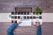 最近新闻盘点,热点事件聚焦,社会脉动一览无遗 最近新闻盘点,热点事件聚焦,社会脉动一览无遗