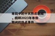 寒假中的十大热点新闻,回顾2023年寒假期间的热点事件 寒假中的十大热点新闻,回顾2023年寒假期间的热点事件