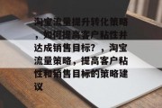 淘宝流量提升转化策略，如何提高客户粘性并达成销售目标？，淘宝流量策略，提高客户粘性和销售目标的策略建议