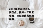 2017年湖南热点新闻盘点,回顾一年风云变幻,见证湖南发展新篇章 2017年湖南热点新闻盘点,回顾一年风云变幻,见证湖南发展新篇章