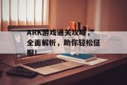 ARK游戏通关攻略，全面解析，助你轻松征服！