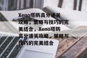 Xeno塔防高分通关攻略，策略与技巧的完美结合，Xeno塔防高分通关攻略，策略与技巧的完美结合