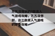 万万没想到的3款高人气游戏攻略,万万没想到,这三款高人气游戏的必备攻略 万万没想到的3款高人气游戏攻略,万万没想到,这三款高人气游戏的必备攻略
