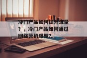 冷门产品如何提升流量?,冷门产品如何通过网络营销爆棚? 冷门产品如何提升流量?,冷门产品如何通过网络营销爆棚?
