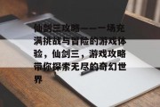 仙剑三攻略——一场充满挑战与冒险的游戏体验，仙剑三，游戏攻略带你探索无尽的奇幻世界
