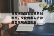 首都博物馆客流量再创新高,文化传承与旅游融合发展再谱新篇 首都博物馆客流量再创新高,文化传承与旅游融合发展再谱新篇