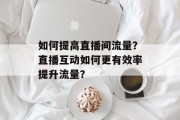 如何提高直播间流量?直播互动如何更有效率提升流量? 如何提高直播间流量?直播互动如何更有效率提升流量?