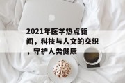 2021年医学热点新闻,科技与人文的交织,守护人类健康 2021年医学热点新闻,科技与人文的交织,守护人类健康