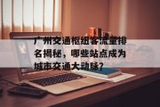 广州交通枢纽客流量排名揭秘,哪些站点成为城市交通大动脉? 广州交通枢纽客流量排名揭秘,哪些站点成为城市交通大动脉?