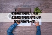 水果店如何提升流量,水果店如何提高转化率,策略与技巧分享 水果店如何提升流量,水果店如何提高转化率,策略与技巧分享