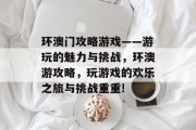 环澳门攻略游戏——游玩的魅力与挑战,环澳游攻略,玩游戏的欢乐之旅与挑战重重! 环澳门攻略游戏——游玩的魅力与挑战,环澳游攻略,玩游戏的欢乐之旅与挑战重重!