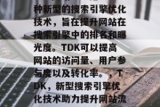 SEO网站TDK是一种新型的搜索引擎优化技术,旨在提升网站在搜索引擎中的排名和曝光度。TDK可以提高网站的访问量、用户参与度以及转化率。,TDK,新型搜索引擎优化技术助力提升网站流量与曝光度 SEO网站TDK是一种新型的搜索引擎优化技术,旨在提升网站在搜索引擎中的排名和曝光度。TDK可以提高网站的访问量、用户参与度以及转化率。,TDK,新型搜索引擎优化技术助力提升网站流量与曝光度