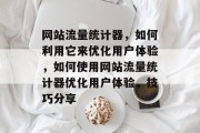 网站流量统计器,如何利用它来优化用户体验,如何使用网站流量统计器优化用户体验,技巧分享 网站流量统计器,如何利用它来优化用户体验,如何使用网站流量统计器优化用户体验,技巧分享
